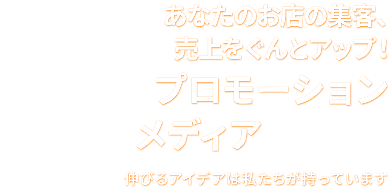 あなたのお店の集客、売上をぐんとアップ！ プロモーションメディアのご案内 伸びるアイデアは私たちが持っていま